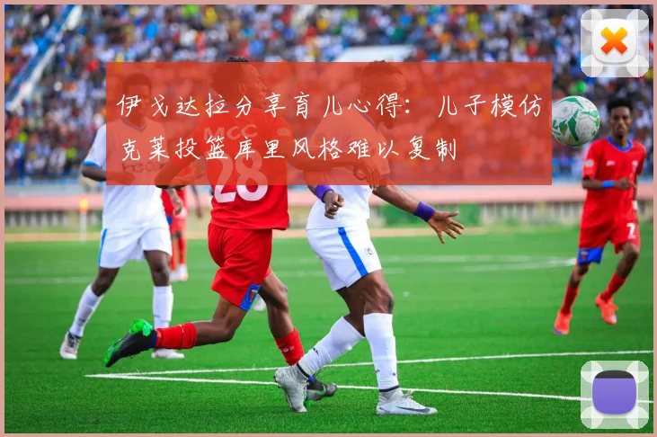 伊戈达拉分享育儿心得：儿子模仿克莱投篮库里风格难以复制
