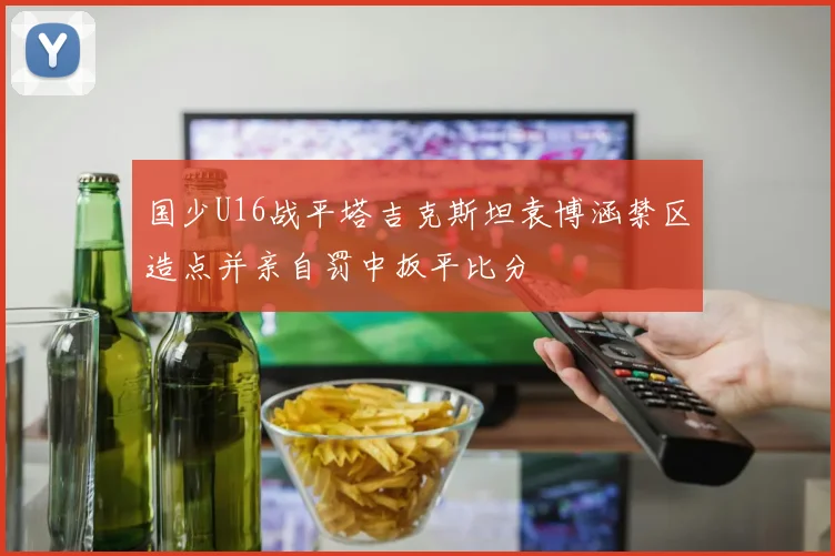 国少U16战平塔吉克斯坦袁博涵禁区造点并亲自罚中扳平比分