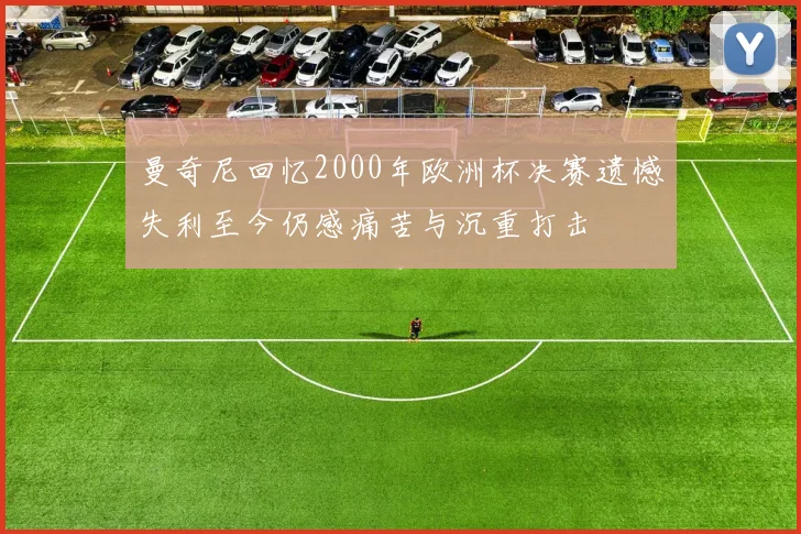 曼奇尼回忆2000年欧洲杯决赛遗憾失利至今仍感痛苦与沉重打击