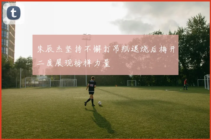 朱辰杰坚持不懈打吊瓶退烧后梅开二度展现榜样力量