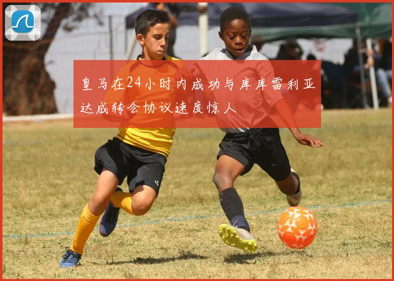 皇马在24小时内成功与库库雷利亚达成转会协议速度惊人