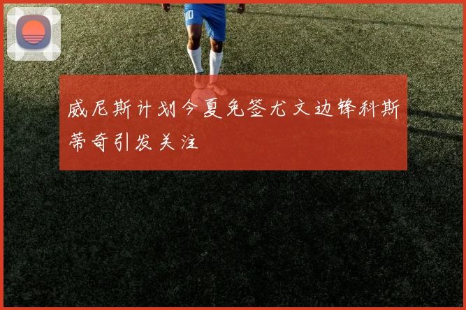 威尼斯计划今夏免签尤文边锋科斯蒂奇引发关注
