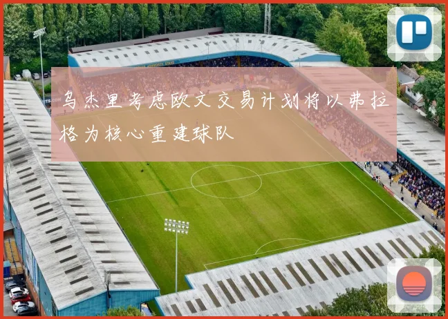 乌杰里考虑欧文交易计划将以弗拉格为核心重建球队