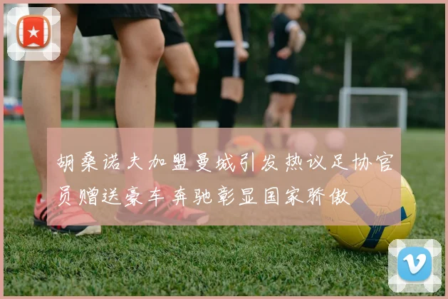 胡桑诺夫加盟曼城引发热议足协官员赠送豪车奔驰彰显国家骄傲
