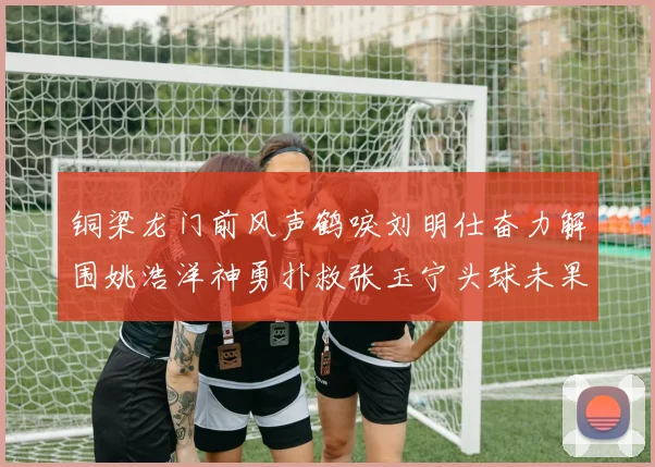 铜梁龙门前风声鹤唳刘明仕奋力解围姚浩洋神勇扑救张玉宁头球未果