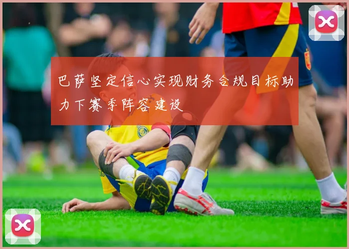 巴萨坚定信心实现财务合规目标助力下赛季阵容建设