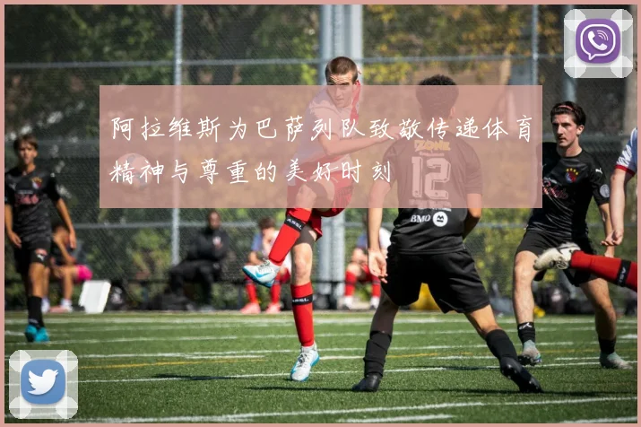 阿拉维斯为巴萨列队致敬传递体育精神与尊重的美好时刻