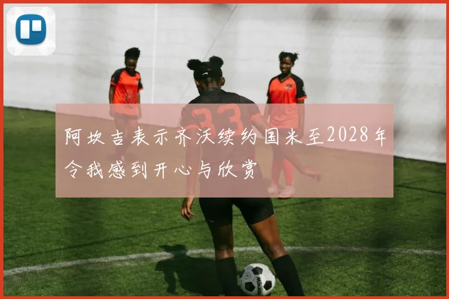 阿坎吉表示齐沃续约国米至2028年令我感到开心与欣赏