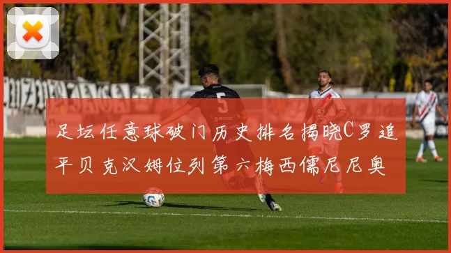 足坛任意球破门历史排名揭晓C罗追平贝克汉姆位列第六梅西儒尼尼奥称霸前两名