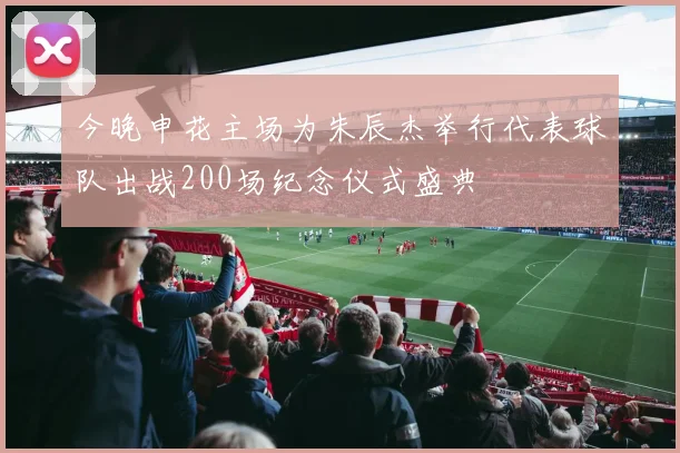 今晚申花主场为朱辰杰举行代表球队出战200场纪念仪式盛典