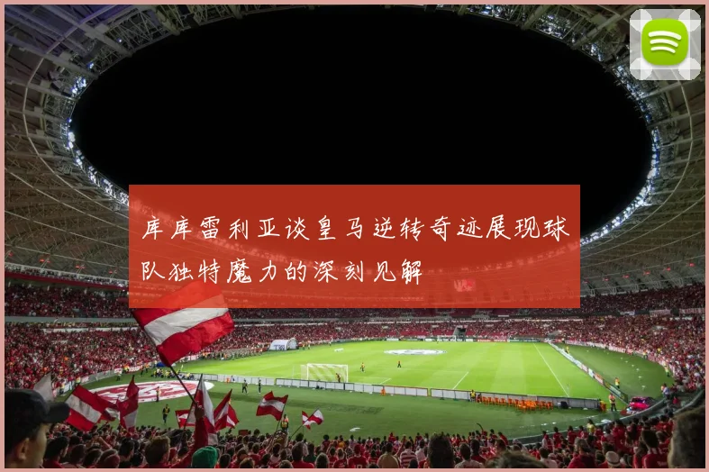 库库雷利亚谈皇马逆转奇迹展现球队独特魔力的深刻见解