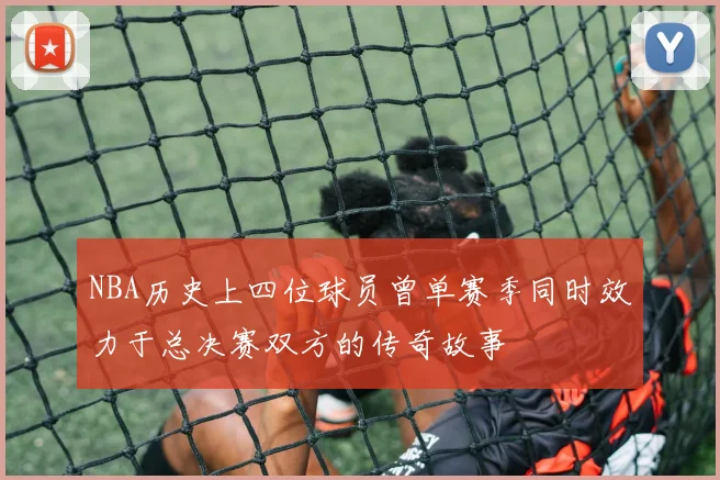 NBA历史上四位球员曾单赛季同时效力于总决赛双方的传奇故事
