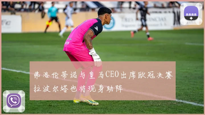 弗洛伦蒂诺与皇马CEO出席欧冠决赛拉波尔塔也将现身助阵