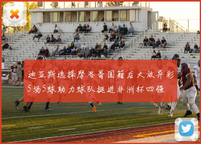 迪亚斯选择摩洛哥国籍后大放异彩5场5球助力球队挺进非洲杯四强