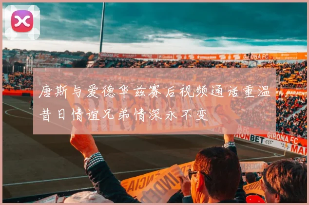唐斯与爱德华兹赛后视频通话重温昔日情谊兄弟情深永不变