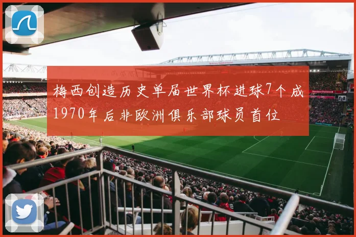 梅西创造历史单届世界杯进球7个成1970年后非欧洲俱乐部球员首位