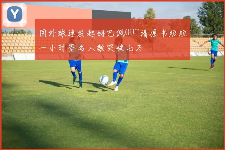 国外球迷发起姆巴佩OUT请愿书短短一小时签名人数突破七万