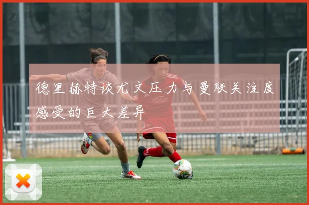德里赫特谈尤文压力与曼联关注度感受的巨大差异