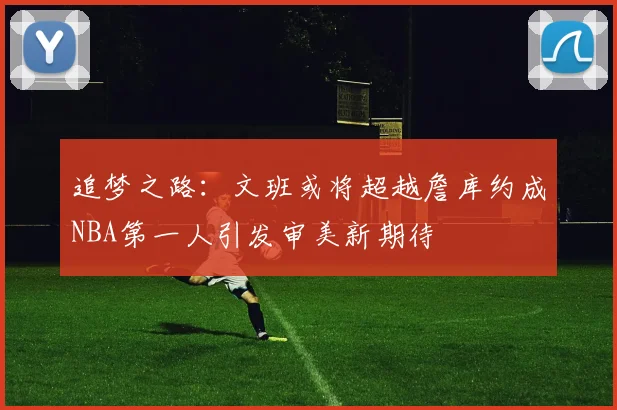 追梦之路：文班或将超越詹库约成NBA第一人引发审美新期待