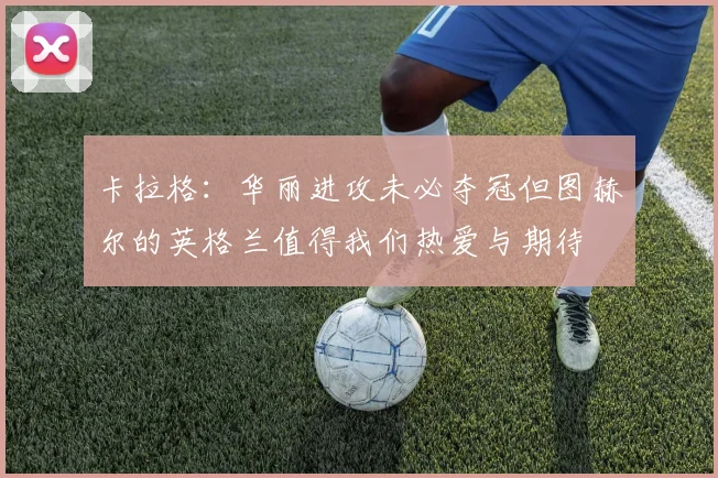 卡拉格：华丽进攻未必夺冠但图赫尔的英格兰值得我们热爱与期待