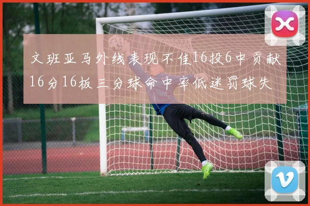 文班亚马外线表现不佳16投6中贡献16分16板三分球命中率低迷罚球失准影响球队表现