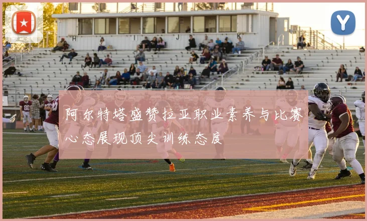 阿尔特塔盛赞拉亚职业素养与比赛心态展现顶尖训练态度