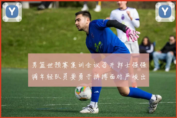 男篮世预赛集训会议召开郭士强强调年轻队员要勇于拼搏面对严峻出线形势