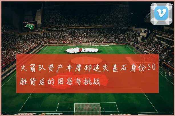 火箭队资产丰厚却迷失基石身份50胜背后的困惑与挑战