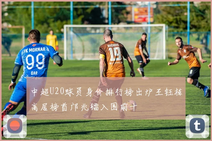 中超U20球员身价排行榜出炉王钰栋高居榜首邝兆镭入围前十