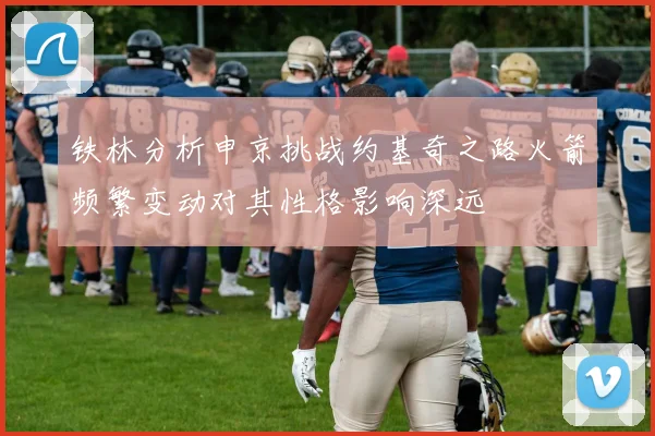 铁林分析申京挑战约基奇之路火箭频繁变动对其性格影响深远